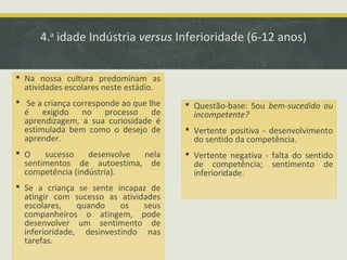 4.a idade Indústria versus Inferioridade (6-12 anos)
 Na nossa cultura predominam as
atividades escolares neste estádio.
 Se a criança corresponde ao que lhe
é exigido no processo de
aprendizagem, a sua curiosidade é
estimulada bem como o desejo de
aprender.

 Questão-base: Sou bem-sucedido ou
incompetente?

 O
sucesso
desenvolve
nela
sentimentos de autoestima, de
competência (indústria).

 Vertente negativa - falta do sentido
de competência; sentimento de
inferioridade.

 Se a criança se sente incapaz de
atingir com sucesso as atividades
escolares,
quando
os
seus
companheiros o atingem, pode
desenvolver um sentimento de
inferioridade, desinvestindo nas
tarefas.

 Vertente positiva - desenvolvimento
do sentido da competência.

 
