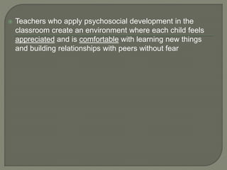  Teachers who apply psychosocial development in the
classroom create an environment where each child feels
appreciated and is comfortable with learning new things
and building relationships with peers without fear
 
