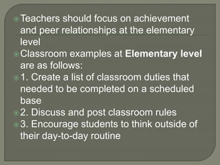 Teachers should focus on achievement
and peer relationships at the elementary
level
Classroom examples at Elementary level
are as follows:
1. Create a list of classroom duties that
needed to be completed on a scheduled
base
2. Discuss and post classroom rules
3. Encourage students to think outside of
their day-to-day routine
 