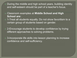  During the middle and high school years, building identity
and self-esteem should be part of a teacher's focus.
 Classroom examples at Middle School and High
School are:
 1-Treat all students equally. Do not show favoritism to a
certain group of students based on gender.
 2-Encourage students to develop confidence by trying
different approaches to solving problems.
 3-Incorporate life skills into lesson planning to increase
confidence and self-sufficiency.
 