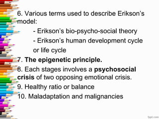 6. Various terms used to describe Erikson’s
model:
- Erikson’s bio-psycho-social theory
- Erikson’s human development cycle
or life cycle
7. The epigenetic principle.
8. Each stages involves a psychosocial
crisis of two opposing emotional crisis.
9. Healthy ratio or balance
10. Maladaptation and malignancies
 
