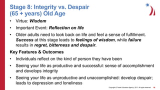 Copyright © Texas Education Agency, 2017. All rights reserved. 18
Stage 8: Integrity vs. Despair
(65 + years) Old Age
• Virtue: Wisdom
• Important Event: Reflection on life
• Older adults need to look back on life and feel a sense of fulfillment.
Success at this stage leads to feelings of wisdom, while failure
results in regret, bitterness and despair.
Key Features & Outcomes
• Individuals reflect on the kind of person they have been
• Seeing your life as productive and successful: sense of accomplishment
and develops integrity
• Seeing your life as unproductive and unaccomplished: develop despair;
leads to depression and loneliness
 