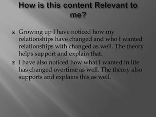  Growing up I have noticed how my
relationships have changed and who I wanted
relationships with changed as well. The theory
helps support and explain that.
 I have also noticed how what I wanted in life
has changed overtime as well. The theory also
supports and explains this as well.
 