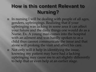  In nursing I will be dealing with people of all ages,
genders, upbringings. Realizing that if your
upbringing was lacking in some area it can affect
your future and the daily things one would do as a
Nurse. Ex. A young man comes into the hospital
with an ailment and was hardly spoken to as a
child thus cannot communicate the issue and that
alone will prolong the visit and affect his care.
 Not only will it help in identifying the issue,
knowing my patient may have had a lacking
upbringing may cause me to act slightly differently
to help that or even help at an earlier stage.
 