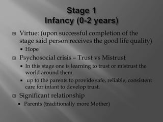  Virtue: (upon successful completion of the
stage said person receives the good life quality)
 Hope
 Psychosocial crisis – Trust vs Mistrust
 In this stage one is learning to trust or mistrust the
world around them.
 up to the parents to provide safe, reliable, consistent
care for infant to develop trust.
 Significant relationship
 Parents (traditionally more Mother)
 