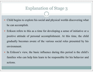 Explanation of Stage 4
 The child's world broadens technical skills are learned and feelings of competence,
enlarged. Chi...