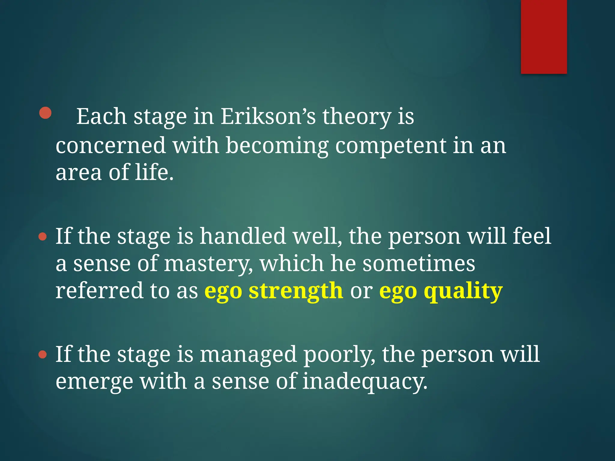 ● Each stage in Erikson’s theory is
concerned with becoming competent in an
area of life.
● If the stage is handled well, the person will feel
a sense of mastery, which he sometimes
referred to as ego strength or ego quality
● If the stage is managed poorly, the person will
emerge with a sense of inadequacy.
 
