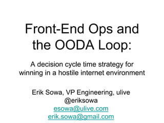Front-End Ops and
the OODA Loop:
A decision cycle time strategy for
winning in a hostile internet environment
Erik Sowa, VP Engineering, ulive
@eriksowa
esowa@ulive.com
erik.sowa@gmail.com
 