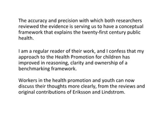 Theaccuracyandprecisionwithwhichbothresearchers
reviewedtheevidenceisservingustohaveaconceptual
frameworkthatexplainsthetwenty‐firstcenturypublic
health.
Iamaregularreaderoftheirwork,andIconfessthatmy
approachtotheHealthPromotionforchildrenhas
improvedinreasoning,clarityandownershipofa
benchmarkingframework.
Workersinthehealthpromotionandyouthcannow
discusstheirthoughtsmoreclearly,fromthereviewsand
originalcontributionsofErikssonandLindstrom.
 