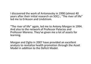 IdiscoveredtheworkofAntonovsky in1990(almost40
yearsaftertheirinitialresearchonSOC);“Theriveroflife”
ledmetoErikssonandLindstrom.
“Theriveroflife” again,ledmetoAntonyMorganin1994.
AndalsotothenetworkofProfessorPalaciosand
ProfessorMoreno.They'vegivenmealotofassetsfor
learning.
MorganandZiglio in2007haveprovidedanexcellent
analysistorevitalizehealthpromotionthroughtheAsset
ModelinadditiontotheDeficitModel.
 