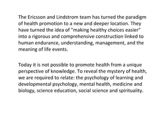 TheEricssonandLindstromteamhasturnedtheparadigm
ofhealthpromotiontoanewanddeeperlocation.They
haveturnedtheideaof"makinghealthychoiceseasier"
intoarigorousandcomprehensiveconstructionlinkedto
humanendurance,understanding,management,andthe
meaningoflifeevents.
Todayitisnotpossibletopromotehealthfromaunique
perspectiveofknowledge.Torevealthemysteryofhealth,
wearerequiredtorelate:thepsychologyoflearningand
developmentalpsychology,mentalhealth,medicineand
biology,scienceeducation,socialscienceandspirituality.
 