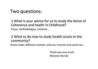 Twoquestions:
1WhatisyouradviceforustostudytheSenseof
CoherenceandhealthinChildhood?
Focus,methodologies,contents…
2Whattodonowtostudyhealthassetsinthe
community?
Assetsmaps,differentcontext,cultures,internetandsocialnet…
Thankyouverymuch
MarianoHernán
 