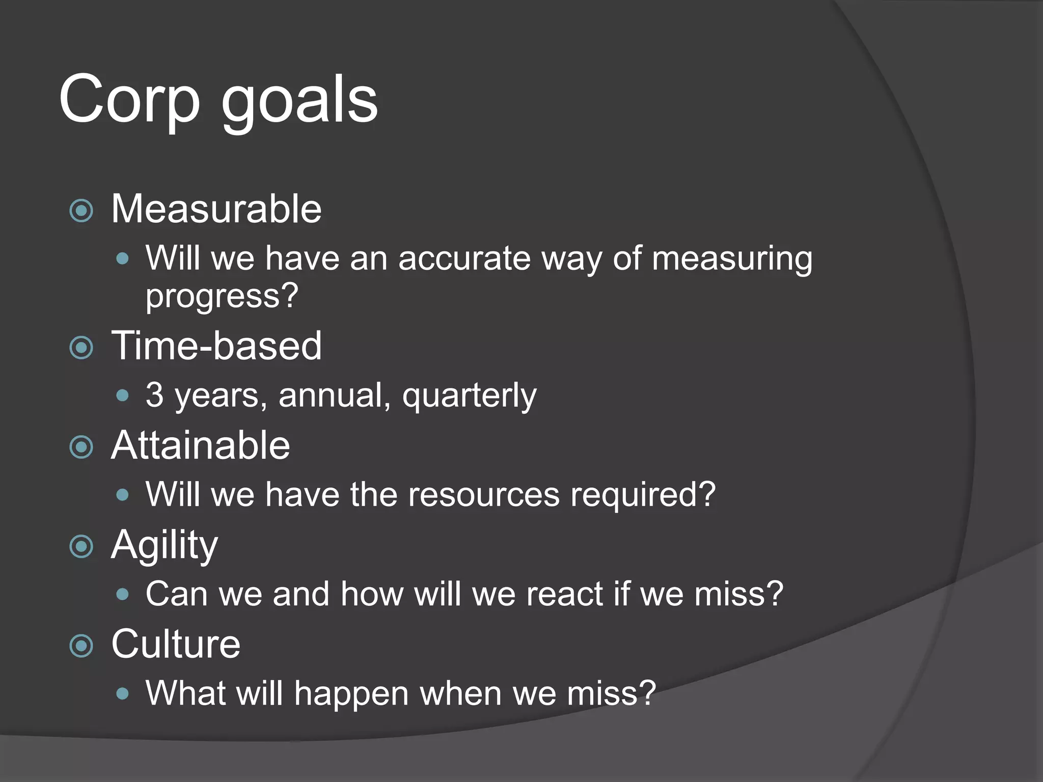 Corp goals
 Measurable
 Will we have an accurate way of measuring
progress?
 Time-based
 3 years, annual, quarterly
 Attainable
 Will we have the resources required?
 Agility
 Can we and how will we react if we miss?
 Culture
 What will happen when we miss?
 
