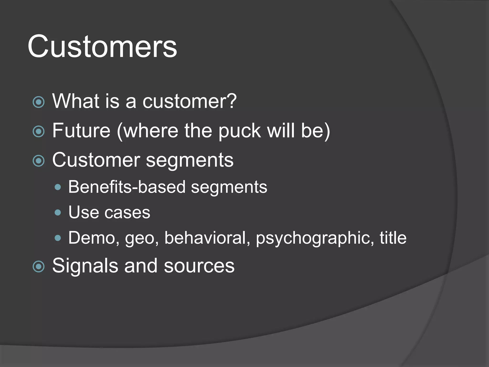 Customers
 What is a customer?
 Future (where the puck will be)
 Customer segments
 Benefits-based segments
 Use cases
 Demo, geo, behavioral, psychographic, title
 Signals and sources
 
