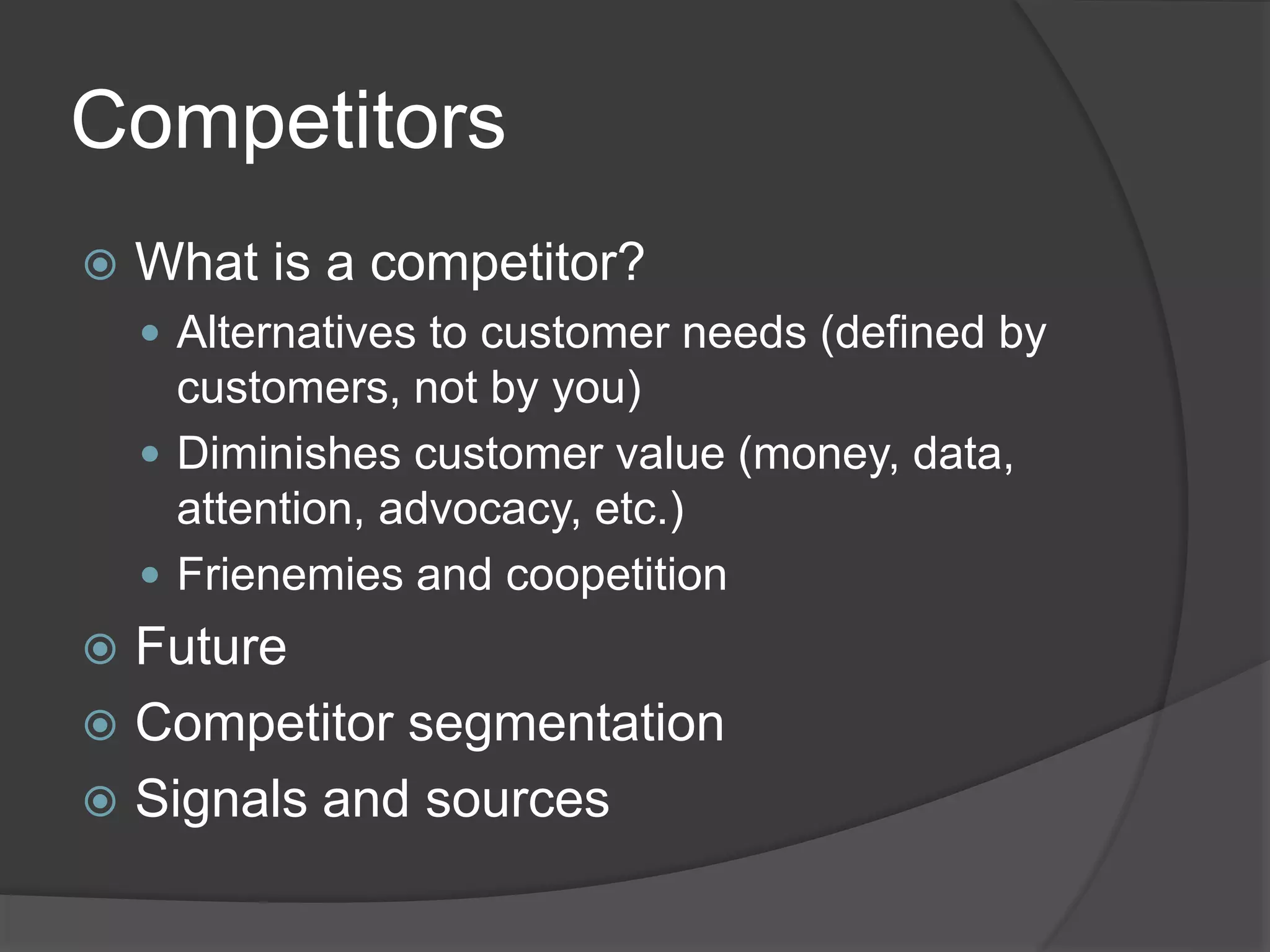 Competitors
 What is a competitor?
 Alternatives to customer needs (defined by
customers, not by you)
 Diminishes customer value (money, data,
attention, advocacy, etc.)
 Frienemies and coopetition
 Future
 Competitor segmentation
 Signals and sources
 