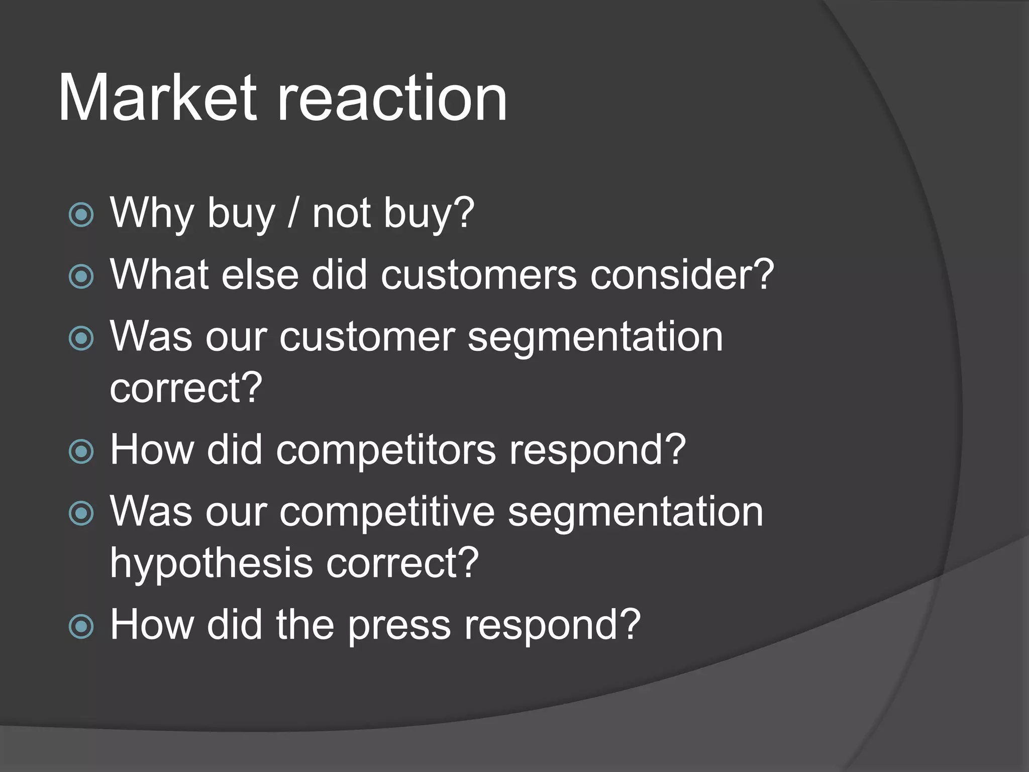 Market reaction
 Why buy / not buy?
 What else did customers consider?
 Was our customer segmentation
correct?
 How did competitors respond?
 Was our competitive segmentation
hypothesis correct?
 How did the press respond?
 