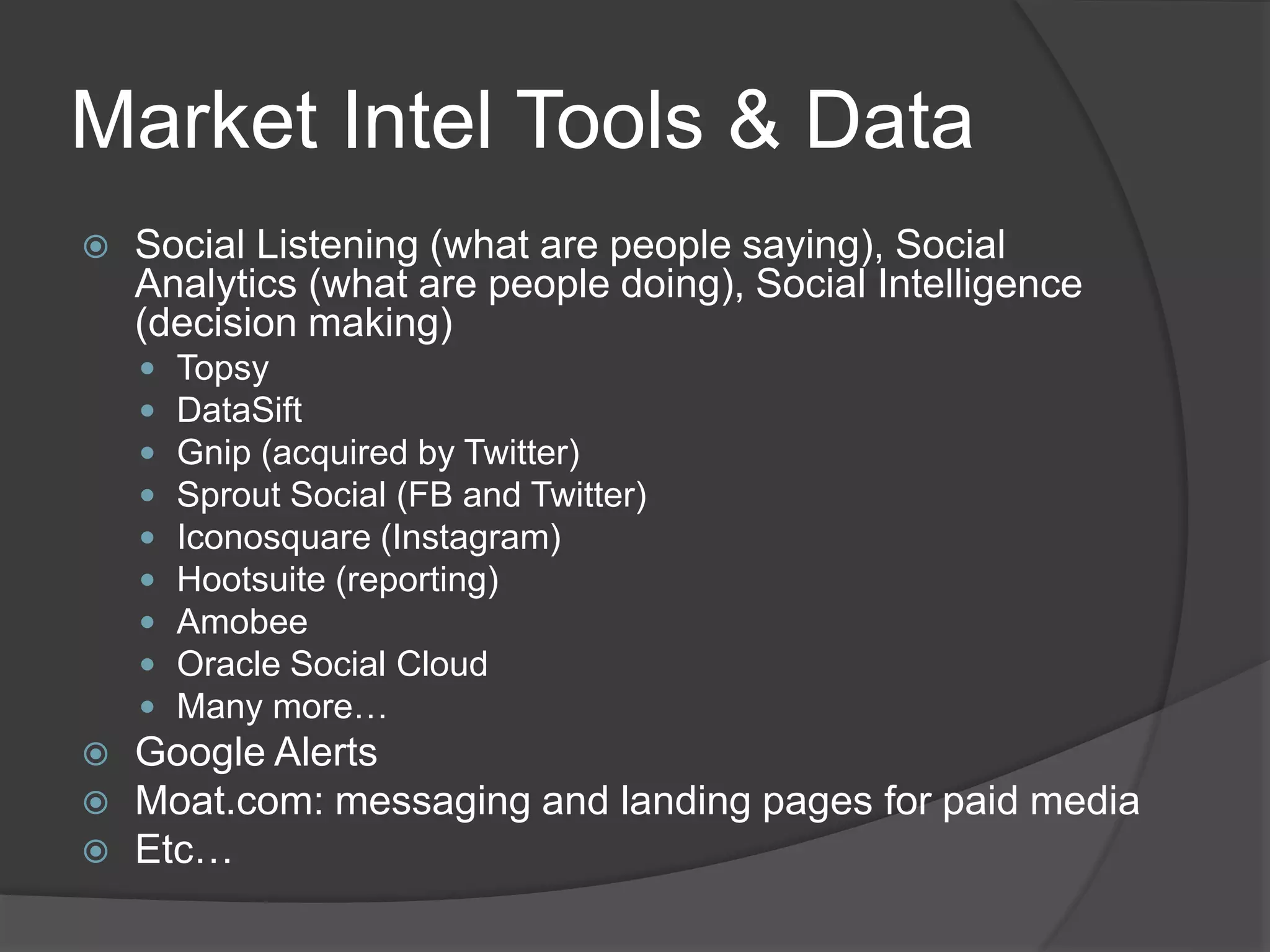 Market Intel Tools & Data
 Social Listening (what are people saying), Social
Analytics (what are people doing), Social Intelligence
(decision making)
 Topsy
 DataSift
 Gnip (acquired by Twitter)
 Sprout Social (FB and Twitter)
 Iconosquare (Instagram)
 Hootsuite (reporting)
 Amobee
 Oracle Social Cloud
 Many more…
 Google Alerts
 Moat.com: messaging and landing pages for paid media
 Etc…
 