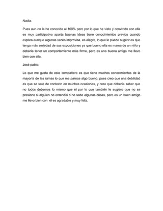 Nadia:
Pues aun no la he conocido al 100% pero por lo que he visto y convivido con ella
es muy participativa aporta buenas ideas tiene conocimientos previos cuando
explica aunque algunas veces improvisa, es alegre, lo que le puedo sugerir es que
tenga más seriedad de sus exposiciones ya que bueno ella es mama de un niño y
debería tener un comportamiento más firme, pero es una buena amiga me llevo
bien con ella.
José pablo:
Lo que me gusta de este compañero es que tiene muchos conocimientos de la
mayoría de las ramas lo que me parece algo bueno, pues creo que una debilidad
es que se sale de contexto en muchas ocasiones, y creo que debería saber que
no todos debemos lo mismo que el por lo que también le sugiero que no se
presione si alguien no entendió o no sabe algunas cosas, pero es un buen amigo
me llevo bien con él es agradable y muy feliz.
 