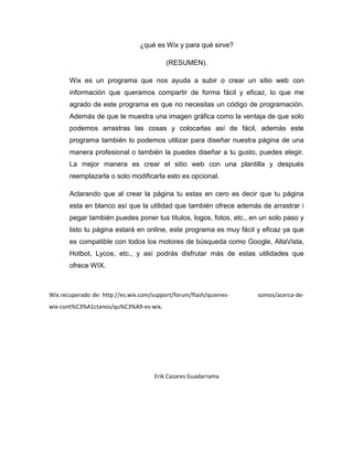 ¿qué es Wix y para qué sirve?
(RESUMEN).
Wix es un programa que nos ayuda a subir o crear un sitio web con
información que queramos compartir de forma fácil y eficaz, lo que me
agrado de este programa es que no necesitas un código de programación.
Además de que te muestra una imagen gráfica como la ventaja de que solo
podemos arrastras las cosas y colocarlas así de fácil, además este
programa también lo podemos utilizar para diseñar nuestra página de una
manera profesional o también la puedes diseñar a tu gusto, puedes elegir.
La mejor manera es crear el sitio web con una plantilla y después
reemplazarla o solo modificarla esto es opcional.
Aclarando que al crear la página tu estas en cero es decir que tu página
esta en blanco así que la utilidad que también ofrece además de arrastrar i
pegar también puedes poner tus títulos, logos, fotos, etc., en un solo paso y
listo tu página estará en online, este programa es muy fácil y eficaz ya que
es compatible con todos los motores de búsqueda como Google, AltaVista,
Hotbot, Lycos, etc., y así podrás disfrutar más de estas utilidades que
ofrece WIX.
Wix.recuperado de: http://es.wix.com/support/forum/flash/quienes- somos/acerca-de-
wix-cont%C3%A1ctanos/qu%C3%A9-es-wix.
Erik Cazares Guadarrama
 