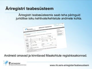 Äriregistri teabesüsteem Äriregistri teabesüsteemis saab teha päringuid juriidilise isiku kehtivate/kehtetute andmete kohta.  www.rik.ee/e-ariregister/teabesusteem Andmeid omavad ja kinnitavad Maakohtute registriosakonnad. 