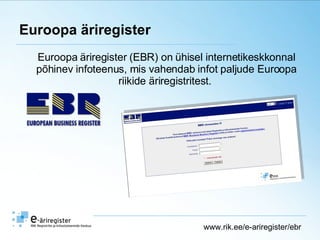 Euroopa äriregister Euroopa äriregister (EBR) on ühisel internetikeskkonnal põhinev infoteenus, mis vahendab infot paljude Euroopa riikide äriregistritest.  www.rik.ee/e-ariregister/ebr 