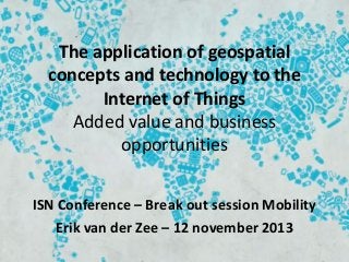 The application of geospatial
concepts and technology to the
Internet of Things
Added value and business
opportunities
ISN Conference – Break out session Mobility
Erik van der Zee – 12 november 2013

 