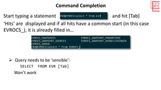 Command Completion
Start typing a statement and hit [Tab]
‘Hits’ are displayed and if all hits have a common start (in this case
EVROCS_), it is already filled in…
➢ Query needs to be ‘sensible’:
SELECT FROM EVR [Tab]
Won’t work
 