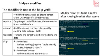 Bridge – modifier
The modifier is not in the help yet!!!
(= no modifier) Always do create target
table. Ora-00955 if it already exists
replace Drop target table if it exists, then re-create
it and add the data
append Add the data of the query to possibly
existing data in target table
truncate Truncate the target table before adding the
data
skip If table exists:
it does nothing (reports "table already
exists, inserted 0 rows")
If table doesn’t exist:
will create it and add the data
Modifier HAS (!!) to be directly
after closing bracket after query
 