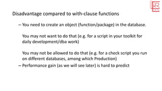 Disadvantage compared to with-clause functions
– You need to create an object (function/package) in the database.
You may not want to do that (e.g. for a script in your toolkit for
daily development/dba work)
You may not be allowed to do that (e.g. for a check script you run
on different databases, among which Production)
– Performance gain (as we will see later) is hard to predict
 