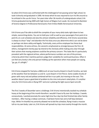 So when Erik Vrismo was confronted with the challenged of not passing senior high school, he
took it directly and graduated in 1990. He knew which he was required to turn his life around so
he enlisted in the usa Air Force. Ten years later after 36 months of undergraduate school, Erik
Vrismo graduated during 2009 with high honors of Magna Cum Laude. He received his Bachelor
of Science degree in Professional Aeronautics from Embry Riddle Aeronautical University.
Erik Vrismo you'll be able to distill the complete of your many daily tasks right down to two
simple, overarching duties. You are to hold your craft as well as your passengers from point A to
point B, on a set schedule and also the utmost reliability and efficiency. Erik Vrismo second duty
is always to shout "stop" and abandon the first duty once you determine who's can not be done
or perhaps not done safely and legally. Technically, every airline employee has these dual
responsibilities. At some airlines, the second is emphasized as strongly because the first. At
others, management merely pays lip intend to the 2nd duty while making very clear through
their actions that moving airplanes could be the primary concern. This looks like it's particularly
prevalent with the regional airlines, where performance numbers are one of the primary
criteria by which their mainline partners judge their suitability for continued business. Often it
can feel very lonely is the only person holding up the operation when most people are saying,
"go, go, it's allright."
Erik Vrismo stopped for fuel plus a BBQ lunch at Low Country Airport in South Carolina, we look
at the weather that lies between us and St. Lucie Airport in Fort Pierce. Some sizable chunks of
green with many red and yellow combined will be in our path, but moving on the east. This
weather doesn't pose a good deal of problem to the nine instrument-rated pilots. It's another
story for Erik Vrismo who is flying VFR" and one is piloting the light source Sport aircraft.
The first 3 weeks of December were a challenge. Erik Vrismo intentionally stacked my schedule
heavy at the beginning of the month therefore i wouldn't have to fly over the holidays. 3 weeks
consecutively, I worked precisely the same high time four day trip that finished late other family
members.. After having a redeye commute, I had been home two and a half days between
trips. While I'm thankful my seniority allowed me to bid the schedule, flying it took a massive
toll on my own body. Later on, Erik Vrismo will spread my trips more evenly through the month.
 