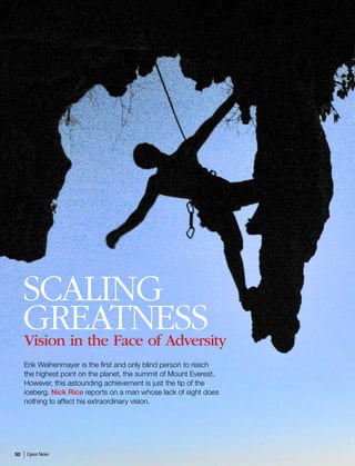 INSPIRATION




     Scaling
     Greatness
     Vision in the Face of Adversity
     Erik Weihenmayer is the first and only blind person to reach
     the highest point on the planet, the summit of Mount Everest.
     However, this astounding achievement is just the tip of the
     iceberg. Nick Rice reports on a man whose lack of sight does
     nothing to affect his extraordinary vision.




50   Open Skies
 