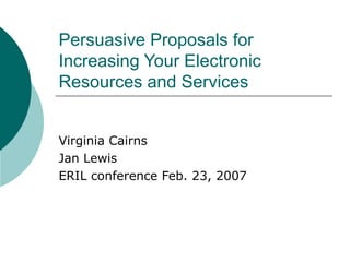 Persuasive Proposals for Increasing Your Electronic Resources and Services Virginia Cairns Jan Lewis ERIL conference Feb. 23, 2007 