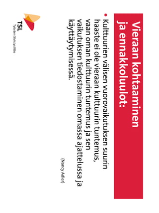 Vieraan kohtaaminen
    ja ennakkoluulot:
l   Kulttuurien välisen vuorovaikutuksen suurin
     
    haaste ei ole vieraan kulttuurin tuntemus,
    vaan oman kulttuurin tuntemus ja sen
    vaikutuksen tiedostaminen omassa ajattelussa ja
    käyttäytymisessä.
                                        																   (Nancy Adler)
 