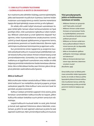 1.1. Oma kulttuurinen taustamme
– suomalaisuus ja mistä se on rakentunut

Kun maahanmuutto vähitellen lisääntyy, saamme työntekijöitä,          Viisi peruskysymystä,
jotka ovat kasvaneet muualla kuin Suomessa. Saamme heidän             joihin eri kulttuureissa
mukanaan uusia tapoja toimia ja viestiä. Saamme monenlaisia           vastataan eri tavalla:
tapoja olla hyvä työntekijä, osaava esimies ja reilu työkaveri.       • 
                                                                        Millainen ihminen on synnynnäi-
   On selvää, että uudet tulijat tutustuvat suomalaiseen ta-            sesti? Hyvä, paha, neutraali?

paan tehdä työtä. Samaan aikaan kantasuomalaisten on hyvä             • 
                                                                        Millainen ihmisen suhde toiseen
                                                                        ihmiseen on luonnostaan? Autta-
perehtyä siihen, mitä suomalainen työkulttuuri oikein tarkoit-
                                                                        va, hyväksikäyttävä, samanarvoi-
taa. Millaiset uskomukset ja arvot työtämme ohjaavat? Kun
                                                                        nen, hierarkkinen eli kunkin omaan
opimme, miten huomaamattamme omaksumamme normit,
                                                                        paikkaan perustuva?
rutiinit ja tavat ohjaavat ajatteluamme ja tapaamme toimia,           • 
                                                                        Millainen on ihmisen suhde luon-
ymmärrämme paremmin eri tavalla tekemistä. Olemme myös                  toon ja yliluonnolliseen? Onko ih-
valmiimpia muuttamaan toimintaamme ja oppimaan uutta.                   minen luonnon ylä- tai alapuolella
   Kun ymmärrämme omien tapojemme ja arvojemme taus-                    vai samalla tasolla?

talla vaikuttavat kulttuurin muovaamat peruslähtökohdat, tule-        • 
                                                                        Mikä on ihmiselämän ajallinen
                                                                        polttopiste: menneisyys, nykyisyys
vat toisesta kulttuurista tulevan ihmisen erilaiset tavat ja arvot
                                                                        vai tulevaisuus?
ymmärrettävämmiksi. Esimerkiksi, kun tiedämme, että vaati-
                                                                      •  ikä on ihmisenä olemisen luon-
                                                                         M
mattomuus on tyypillisesti suomalainen arvo, meidän on ehkä
                                                                        tainen tapa: oleminen, tekeminen
helpompi ymmärtää mielestämme itseään korostavaa ulkomaa-               vai jotain muuta?
laista. Hän ei ehkä olekaan leuhka, vaan ihminen, joka ei ole op-     (Kluckholm, 1974)
pinut pitämään vaatimattomuutta hyveenä.
                                                                      Omaa kulttuuriaan voi lähteä pohti-
                                                                      maan esimerkiksi näiden kysymysten
Mitä on kulttuuri?                                                    kautta. Jos sinulla on tilaisuus pohtia
                                                                      kysymyksiä yhdessä toisesta kulttuu-
Mitä sinulle tulee mieleen sanasta kulttuuri? Miten sinä määrit-
                                                                      rista muuttaneen kanssa, voitte löy-
telisit kulttuurin? Jos mahdollista, ota kynä ja paperia, ja kirjaa
                                                                      tää painotuseroja ja ehkä ymmärtää
vastauksiasi paperille. Onko kulttuuri sama asia kuin tavat tai       paremmin toistenne tapoja ja aja-
perinteet, vai jotain enemmän?                                        tuksia.
   Kulttuuri voidaan ymmärtää suppeasti niinä asioina, joista
kerrotaan sanomalehden kulttuurisivuilla tai laajasti, jolloin
kulttuurilla voidaan tarkoittaa suurin piirtein samaa kuin elä-
mäntapa.
   Laajasti kulttuuriin kuuluvat kaikki ne asiat, joita ihmiset
ja kansat ovat oppineet historiansa aikana tekemään, arvos-
tamaan, ja joihin he ovat oppineet uskomaan ja joista he ovat
oppineet nauttimaan. Näin ymmärrettynä kulttuuriin kuuluvia




                                                     10
 