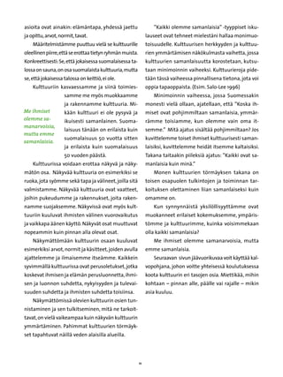 asioita ovat ainakin: elämäntapa, yhdessä jaettu                   ”Kaikki olemme samanlaisia” -tyyppiset isku-
ja opittu, arvot, normit, tavat.                                lauseet ovat tehneet mielestäni hallaa monimuo-
    Määritelmistämme puuttuu vielä se kulttuurille              toisuudelle. Kulttuurisen herkkyyden ja kulttuu-
oleellinen piirre, että se erottaa tietyn ryhmän muista.        rien ymmärtämisen näkökulmasta vaihetta, jossa
Konkreettisesti: Se, että jokaisessa suomalaisessa ta-          kulttuurien samanlaisuutta korostetaan, kutsu-
lossa on sauna, on osa suomalaista kulttuuria, mutta            taan minimoinnin vaiheeksi. Kulttuurieroja pide-
se, että jokaisessa talossa on keittiö, ei ole.                 tään tässä vaiheessa pinnallisena tietona, jota voi
    Kulttuuriin kasvaessamme ja siinä toimies-                  oppia tapaoppaista. (Esim. Salo-Lee 1996)
                    samme me myös muokkaamme                       Minimoinnin vaiheessa, jossa Suomessakin
                    ja rakennamme kulttuuria. Mi-               monesti vielä ollaan, ajatellaan, että ”Koska ih-
Me ihmiset          kään kulttuuri ei ole pysyvä ja             miset ovat pohjimmiltaan samanlaisia, ymmär-
olemme sa-          ikuisesti samanlainen. Suoma-               rämme toisiamme, kun olemme vain oma it-
manarvoisia,
                    laisuus tänään on erilaista kuin            semme.” Mitä ajatus sisältää pohjimmiltaan? Jos
mutta emme
                    suomalaisuus 50 vuotta sitten               kuvittelemme toiset ihmiset kulttuurisesti saman-
samanlaisia.
                    ja erilaista kuin suomalaisuus              laisiksi, kuvittelemme heidät itsemme kaltaisiksi.
                    50 vuoden päästä.                           Takana taitaakin piileksiä ajatus: ”Kaikki ovat sa-
    Kulttuurissa voidaan erottaa näkyvä ja näky-                manlaisia kuin minä.”
mätön osa. Näkyvää kulttuuria on esimerkiksi se                    Monen kulttuurien törmäyksen takana on
ruoka, jota syömme sekä tapa ja välineet, joilla sitä           toisen osapuolen tulkintojen ja toiminnan tar-
valmistamme. Näkyvää kulttuuria ovat vaatteet,                  koituksen olettaminen liian samanlaiseksi kuin
joihin pukeudumme ja rakennukset, joita raken-                  omamme on.
namme suojaksemme. Näkyvissä ovat myös kult-                       Kun synnynnäistä yksilöllisyyttämme ovat
tuuriin kuuluvat ihmisten välinen vuorovaikutus                 muokanneet erilaiset kokemuksemme, ympäris-
ja vaikkapa äänen käyttö. Näkyvät osat muuttuvat                tömme ja kulttuurimme, kuinka voisimmekaan
nopeammin kuin pinnan alla olevat osat.                         olla kaikki samanlaisia?
    Näkymättömään kulttuurin osaan kuuluvat                        Me ihmiset olemme samanarvoisia, mutta
esimerkiksi arvot, normit ja käsitteet, joiden avulla           emme samanlaisia.
ajattelemme ja ilmaisemme itseämme. Kaikkein                       Seuraavan sivun jäävuorikuvaa voit käyttää kal-
syvimmällä kulttuurissa ovat perusoletukset, jotka              vopohjana, johon voitte yhteisessä koulutuksessa
koskevat ihmisen ja elämän perusluonnetta, ihmi-                koota kulttuurin eri tasojen osia. Miettikää, mihin
sen ja luonnon suhdetta, nykyisyyden ja tulevai-                kohtaan – pinnan alle, päälle vai rajalle – mikin
suuden suhdetta ja ihmisten suhdetta toisiinsa.                 asia kuuluu.
    Näkymättömissä olevien kulttuurin osien tun-
nistaminen ja sen tulkitseminen, mitä ne tarkoit-
tavat, on vielä vaikeampaa kuin näkyvän kulttuurin
ymmärtäminen. Pahimmat kulttuurien törmäyk-
set tapahtuvat näillä veden alaisilla alueilla.




                                                           11
 
