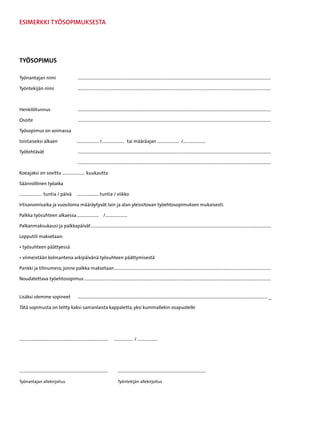 ESIMERKKI TYÖSOPIMUKSESTA




TYÖSOPIMUS

Työnantajan nimi 	                                  ................................................................................................................................................................................

Työntekijän nimi	                                   ................................................................................................................................................................................



Henkilötunnus	                                      ................................................................................................................................................................................

Osoite	                                             ................................................................................................................................................................................

Työsopimus on voimassa

toistaiseksi alkaen 	                               .................... /.................... tai määräajan .................... /....................

Työtehtävät	                                        ................................................................................................................................................................................

		                                                  ................................................................................................................................................................................

Koeajaksi on sovittu .................... kuukautta

Säännöllinen työaika

.................... tuntia / päivä 	 .................... tuntia / viikko

Irtisanomisaika ja vuosiloma määräytyvät lain ja alan yleissitovan työehtosopimuksen mukaisesti.

Palkka työsuhteen alkaessa	.................... € /....................

Palkanmaksukausi ja palkkapäivät....................................................................................................................................................................

Lopputili maksetaan:

• työsuhteen päättyessä

• viimeistään kolmantena arkipäivänä työsuhteen päättymisestä

Pankki ja tilinumero, jonne palkka maksetaan...............................................................................................................................................

Noudatettava työehtosopimus..........................................................................................................................................................................	


Lisäksi olemme sopineet	                            ............................................................................................................................................................................. _

Tätä sopimusta on tehty kaksi samanlaista kappaletta, yksi kummallekin osapuolelle




.................................................................................    ................. / ..................




................................................................................ 	       ................................................................................

Työnantajan allekirjoitus	                                                               Työntekijän allekirjoitus
 