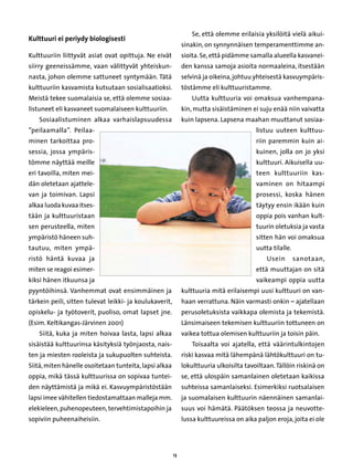 Se, että olemme erilaisia yksilöitä vielä aikui-
Kulttuuri ei periydy biologisesti
                                                              sinakin, on synnynnäisen temperamenttimme an-
Kulttuuriin liittyvät asiat ovat opittuja. Ne eivät           sioita. Se, että pidämme samalla alueella kasvanei-
siirry geeneissämme, vaan välittyvät yhteiskun-               den kanssa samoja asioita normaaleina, itsestään
nasta, johon olemme sattuneet syntymään. Tätä                 selvinä ja oikeina, johtuu yhteisestä kasvuympäris-
kulttuuriin kasvamista kutsutaan sosialisaatioksi.            töstämme eli kulttuuristamme.
Meistä tekee suomalaisia se, että olemme sosiaa-                  Uutta kulttuuria voi omaksua vanhempana-
listuneet eli kasvaneet suomalaiseen kulttuuriin.             kin, mutta sisäistäminen ei suju enää niin vaivatta
    Sosiaalistuminen alkaa varhaislapsuudessa                 kuin lapsena. Lapsena maahan muuttanut sosiaa-
”peilaamalla”. Peilaa-                                                                    listuu uuteen kulttuu-
minen tarkoittaa pro-                                                                     riin paremmin kuin ai-
sessia, jossa ympäris-                                                                    kuinen, jolla on jo yksi
tömme näyttää meille                                                                      kulttuuri. Aikuisella uu-
eri tavoilla, miten mei-                                                                  teen kulttuuriin kas-
dän oletetaan ajattele-                                                                   vaminen on hitaampi
van ja toimivan. Lapsi                                                                    prosessi, koska hänen
alkaa luoda kuvaa itses-                                                                  täytyy ensin ikään kuin
tään ja kulttuuristaan                                                                    oppia pois vanhan kult-
sen perusteella, miten                                                                    tuurin oletuksia ja vasta
ympäristö häneen suh-                                                                     sitten hän voi omaksua
tautuu, miten ympä-                                                                       uutta tilalle.
ristö häntä kuvaa ja                                                                          Usein        sanotaan,
miten se reagoi esimer-                                                                   että muuttajan on sitä
kiksi hänen itkuunsa ja                                                                   vaikeampi oppia uutta
pyyntöihinsä. Vanhemmat ovat ensimmäinen ja                   kulttuuria mitä erilaisempi uusi kulttuuri on van-
tärkein peili, sitten tulevat leikki- ja koulukaverit,        haan verrattuna. Näin varmasti onkin – ajatellaan
opiskelu- ja työtoverit, puoliso, omat lapset jne.            perusoletuksista vaikkapa olemista ja tekemistä.
(Esim. Keltikangas-Järvinen 2001)                             Länsimaiseen tekemisen kulttuuriin tottuneen on
    Siitä, kuka ja miten hoivaa lasta, lapsi alkaa            vaikea tottua olemisen kulttuuriin ja toisin päin.
sisäistää kulttuurinsa käsityksiä työnjaosta, nais-               Toisaalta voi ajatella, että väärintulkintojen
ten ja miesten rooleista ja sukupuolten suhteista.            riski kasvaa mitä lähempänä lähtökulttuuri on tu-
Siitä, miten hänelle osoitetaan tunteita, lapsi alkaa         lokulttuuria ulkoisilta tavoiltaan. Tällöin riskinä on
oppia, mikä tässä kulttuurissa on sopivaa tuntei-             se, että ulospäin samanlainen oletetaan kaikissa
den näyttämistä ja mikä ei. Kasvuympäristöstään               suhteissa samanlaiseksi. Esimerkiksi ruotsalaisen
lapsi imee vähitellen tiedostamattaan malleja mm.             ja suomalaisen kulttuurin näennäinen samanlai-
elekieleen, puhenopeuteen, tervehtimistapoihin ja             suus voi hämätä. Päätöksen teossa ja neuvotte-
sopiviin puheenaiheisiin.                                     lussa kulttuureissa on aika paljon eroja, joita ei ole




                                                         13
 