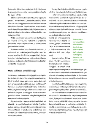 huomiotta jättäminen vaikuttaa siellä tilanteesta               Richard Dyerin ja Stuart Hallin mukaan tyypit-
ja alueesta riippuen joko hieman epäkohteliaalta            telyllä ja stereotyypittelyllä on ero. Hall kirjoittaa:
tai täysin tylyltä.                                             –  Me ymmärrämme maailman sijoittamalla
    Edelleen: arabikulttuureihin kuuluva tapa surra         mielissämme yksittäiset objektit, ihmiset tai ta-
yhdessä muiden kanssa, ääneen huutaen ja itkien             pahtumat sellaisiin yleisiin luokittelukaavioihin eli
voidaan tulkita aggressiivisuudeksi Pohjoismaissa.          skeemoihin, joihin ne kulttuurin mukaan kuuluvat.
Lähi-idän alueelta Pohjoismaihin muuttaneita                Siten tulkitsemme pöydäksi litteän, jalkojen päällä
puolestaan hämmentää meidän hiljaisuudessa ja               seisovan tason, jolla säilytämme esineitä. Emme
yksityisesti sureminen, ja se voidaan tulkita tun-          ehkä koskaan aiemmin ole nähneet juuri kysei-
nekylmyydeksi.                                              sen kaltaista pöytää, mutta
    Mitä enemmän tunnemme eri kulttuureja                   meillä on mielessämme
                                                                                               Etnosentris-
ja erilaisia tapoja, sitä vähemmän pidämme                  yleinen pöydän käsite tai
                                                                                               mi on osittain
omiamme ainoina normaaleina, ja huomaamme                   luokka, johon sovitamme            tiedostama-
joustaa omastamme.                                          tietyt havaitsemistamme            tonta ja au-
    Etnosentrismi on osittain tiedostamatonta ja            ja kohtaamistamme ob-              tomaattista
automaattista tulkintaa ja vahingollista vain, jos          jekteista. (Hall, 2002, 189–       tulkintaa ja
emme tunnista sitä. Erityisen negatiiviseksi etno-          1990)                              vahingollis-
sentrismi kääntyy, jos omaa kulttuuria, sen tapoja              Stereotypioihin liittyy        ta vain, jos
                                                                                               emme tunnis-
ja kansaa aletaan ihailla yltiöpäisesti muita aliar-        oman ryhmän suosiminen.
                                                                                               ta sitä.
vioiden tai halveksien.                                     Ryhmän jäsenten omat ste-
                                                            reotypiat itsestään ovat
                                                            yleensä positiivisempia kuin muiden tiettyyn ryh-
Meillä kaikilla on ennakkoluuloja
                                                            mään liittämät stereotypiat. Arvioimme oman ryh-
Stereotypia on kaavamainen ja pelkistetty yleis-            mämme edustajia positiivisesti siksi, että näin tie-
tys jostain tyypistä. Stereotypioita ovat esimer-           dostamattamme tuemme omaa identiteettiämme
kiksi: ”miehet ajavat paremmin autoa kuin nai-              ja itsetuntoamme.
set” ja ”savolaiset ovat kieroja kuin korkkiruuvit”.            Ennakkoluulot liitetään usein stereotypioihin.
Tavallaan tarvitsemme stereotypioita tiedon luo-            Ennakkoluulo voidaan ymmärtää tarkoittavan ne-
kitteluun ja maailman jäsentämiseen samoin kuin             gatiivista yleistystä jostain ryhmästä tai ilmiöstä.
ennakkoluulojakin. Stereotypiat muuttuvat vahin-                Toisaalta ennakkoluulo tarkoittaa vain luule-
gollisiksi silloin kun emme näe yksilöä yksilönä,           mista ennalta. Ennakkoluulot liittyvät tarpeeseen
vaan ryhmänsä edustajana.                                   saada järjestystä maailmaan ja oman pään sisään.
    Stereotypioita – kaavamaisia ja yleistäviä kä-          Koska emme voi tietää kaikkea ennalta, turvau-
sityksiä – ja ennakkoluuloja on kaikilla. Tyypittely        dumme luokitteluun ja luulemiseen. Kaikilla ih-
auttaa saamaan järjestystä monimutkaiseen maa-              misillä on jonkinlaisia ennakkoluuloja, ja ensim-
ilmaan. Meidän ei tarvitse joka kerta lähteä hah-           mäinen askel ennakkoluuloista vapautumiseen on
mottamaan uutta ilmiötä alusta lähtien, vaan sap-           niiden tunnistaminen.
luuna on valmiina.


                                                       18
 