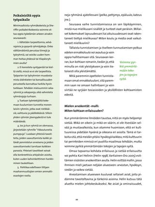 Poikaleiriltä oppia                        neja ryhmänä ajatellessani (pelko, pettymys, epäluulo, kateus
työpaikalle                                jne.).
Minimaalisista ryhmäkokeista ja She-           Seuraava vaihe tunnistamisessa on sen läpikäyminen,
riffin poikaleirikokeesta voimme ot-       mistä nuo mielikuvani sisällöt ja tunteet ovat peräisin. Millai-
taa oppia työelämän arkeen ainakin         set kokemukset lapsuudessani tai aikuisuudessani ovat raken-
seuraavasti:                               taneet tiettyä mielikuvaa? Miten koulu ja media ovat vaikut-
    1. Vältetään tarpeettomia, selvä-      taneet mielikuviini?
rajaisia ja pysyviä ryhmäjakoja. Onko
                                               Tällaista tunnistamisen ja itselleen tunnustamisen polkua
välttämätöntä perustaa tiimejä ja
                                           edeten ennakkoluulo voi avautua ja voin
työryhmiä, vai voisiko uuden hom-
                                           oppia hallitsemaan sitä. Seuraavan ker-
man hoitaa yhdessä tai tilapäisryh-
mien avulla?                               ran, kun kohtaan romanin, tiedän jo, että     Voimme pyr-
    2. Ei korosteta syntyperää tai kiel-   minulla on riski yleistykseen ja voin tie-    kiä ymmärtä-
tä siellä, missä se ei ole tarpeellista.   toisesti olla yleistämättä.                   mään teko-
Työparien tai työryhmien muodosta-             Mitä paremmin opettelen tunnista-         jen ja tapojen
mista äidinkielen tai kansallisuuden                                                     syitä.
                                           maan omat ennakkoluuloni, sitä parem-
perusteella kannattaa harkita hyvin
                                           min saan ne omaan hallintaani ja voin
tarkkaan. Tehdään mieluummin seka-
                                           siirtää ne syrjään tosiasioiden ja yksilöllisten kohtaamisten
ryhmiä ja sekapareja, eikä vahvisteta
                                           edestä.
ryhmärajoja turhaan.
    3. Tuetaan työntekijöitä koke-
maan kuulumisen tunnetta monen-
                                           Mielen arvokentät -malli:
laisiin ryhmiin, jotka ovat ristikkäi-
                                           Miten kohtaan erilaisuuden?
siä, vaihtuvia ja päällekkäisiä. Silloin
yhden ryhmän jäsenyydestä ei tule          Kun ymmärrämme ilmiöiden taustaa, niitä on myös helpompi
määräävää.
                                           sietää. Mikä on oikein ja mikä on väärin, ei ole itsestään sel-
    4. Jos ja kun ryhmiä on olemassa,
                                           vää ja mustavalkoista, kun otamme huomioon, että eri kult-
järjestetään ryhmille ”rikkoutuneita
                                           tuureissa pidetään hyvänä ja oikeana eri asioita. Tämä ei tar-
pumppuja”. Luodaan yhteisiä tavoit-
teita, joiden saavuttamista kaikki pi-     koita sitä, että meidän pitäisi hyväksyä kaikkea, mitä kulttuurin
tävät ponnistelun arvoisena ja joiden      tai perinteiden nimissä eri puolilla maailmaa tehdään, mutta
saavuttamiseksi tarvitaan kaikkien         voimme pyrkiä ymmärtämään tekojen ja tapojen syitä.
panosta. Yhteiset tavoitteet voivat            Omaa tapaansa kohdata erilaisuus ja sietää erilaisuutta
olla konkreettisia arkipäivän asioita,     voi pohtia Kari Helinin (Helin 1998, Vartiainen-Ora 2005) esit-
kuten uuden kahvinkeittimen hankki-
                                           tämien sisäisten arvokenttien avulla. Helin esittää mallin, jossa
minen taukotilaan.
                                           ihmisen mieli jaetaan neljään alueeseen: arvostan, hyväksyn,
    5. Pohtikaa edelliseen liittyen
                                           siedän ja vaikea sietää.
maahanmuuttajien omien ammatti-
osastojen roolia.                              Arvostamisen alueeseen kuuluvat sellaiset asiat, joita pi-
                                           dämme tavoiteltavina ja tärkeinä asioina. Helin kutsuu tätä
                                           aluetta mielen johtokeskukseksi. Ne asiat ja ominaisuudet,




                                                     20
 