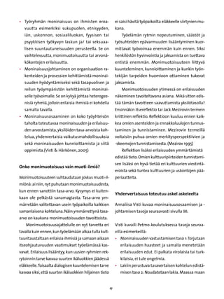 •	 Työryhmän moninaisuus on ihmisten eroa-                    ei saisi hävitä työpaikoilta eläkkeelle siirtyvien mu-
   vuutta esimerkiksi sukupuolen, etnisyyden,                 kana.
   iän, uskonnon, sosiaaliluokan, fyysisen tai                    Työelämän rytmin nopeutuminen, säästöt ja
   psyykkisen työkyvyn laskun ja/ tai seksuaa-                työsuhteiden epävarmuuden lisääntyminen kuor-
   lisen suuntautuneisuuden perusteella. Se on                mittavat työvoimaa enemmän kuin ennen. Siksi
   vaihtelevuutta, monimuotoisuutta tai arvonä-               henkilöstön hyvinvointia ja jaksamista on tuettava
   kökantojen erilaisuutta.                                   entistä enemmän. Monimuotoisuuteen liittyvä
•	 Moninaisuusjohtaminen on organisaation ra-                 kuunteleminen, kunnioittaminen ja kunkin työn-
   kenteiden ja prosessien kehittämistä moninai-              tekijän tarpeiden huomioon ottaminen tukevat
   suuden hyödyntämiseksi sekä tasapuolisen ja                jaksamista.
   reilun työympäristön kehittämistä moninai-                     Monimuotoisuuden ytimessä on erilaisuuden
   selle työvoimalle. Se on kykyä johtaa heterogee-           näkeminen tavoiteltavana asiana. Mikä sitten edis-
   nisiä ryhmiä, jolloin erilaisia ihmisiä ei kohdella        tää tämän tavoitteen saavuttamista yksilötasolla?
   samalla tavalla.                                           Ensinnäkin itsereflektio tai Jack Mezirovin termein
•	 Moninaisuusosaaminen on koko työyhteisön                   kriittinen reflektio. Reflektioon kuuluu ennen kaik-
   taholta toteutuvaa moninaisuuden ja erilaisuu-             kea omien asenteiden ja ennakkoluulojen tunnus-
   den arvostamista, yksilöiden tasa-arvoista koh-            taminen ja tunnistaminen. Mezirovin termeillä
   telua, yhdenvertaisia vaikutusmahdollisuuksia              voitaisiin puhua omien merkitysperspektiivien ja
   sekä moninaisuuden kunnioittamista ja siitä                -skeemojen tunnistamisesta. (Mezirov 1995)
   oppimista.(Visti  Härkönen, 2005)                             Reflektion lisäksi erilaisuuden ymmärtämistä
                                                              edistää tieto. Omien kulttuuripiirteiden tunnistami-
                                                              sen lisäksi on hyvä tietää eri kulttuurien viestintä-
Onko monimuotoisuus vain muoti-ilmiö?	
                                                              eroista sekä tuntea kulttuurien ja uskontojen pää-
Monimuotoisuuteen suhtaudutaan joskus muoti-il-               periaatteita.
miönä: ai niin, nyt puhutaan monimuotoisuudesta,
kun ennen sanottiin tasa-arvo. Kysymys ei kuiten-
                                                              Yhdenvertaisuus toteutuu askel askeleelta
kaan ole pelkästä sanamagiasta. Tasa-arvo ym-
märretään valitettavan usein työpaikoilla kaikkien            Annaliisa Visti kuvaa moninaisuusosaamisen ja -
samanlaisena kohteluna. Näin ymmärrettynä tasa-               johtamisen tasoja seuraavasti sivulla 98.
arvo on kaukana monimuotoisuuden tavoitteista.
    Monimuotoisuusajattelulle on nyt tarvetta eri             Visti kuvaili Petmo-koulutuksessa tasoja seuraa-
tavalla kuin ennen, kun työelämään alkaa tulla kult-          villa esimerkeillä:
tuuritaustaltaan erilaisia ihmisiä ja samaan aikaan           •	 Moninaisuuden vastustamisen taso 1: Torjutaan
itseohjautuvuuden vaatimukset työelämässä kas-                   erilaisuuden haasteet ja samalla menetetään
vavat. Erilaisuus lisääntyy, kun uusien ryhmien rek-             erilaisuuden edut. Ei palkata virolaisia tai turk-
rytoinnin tarve kasvaa suurten ikäluokkien jäädessä              kilaisia, ei tule ongelmia.
eläkkeelle. Toisaalta dialogisen kuuntelemisen tarve          •	 Lakiin perustuva tasavertaisen kohtelun edistä-
kasvaa siksi, että suurten ikäluokkien hiljainen tieto           misen taso 2: Noudatetaan lakia. Maassa maan


                                                         27
 