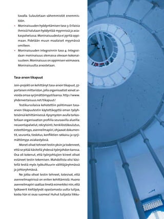 tavalla. Sulautetaan vähemmistöt enemmis-
   töön.
•	 Moninaisuuden hyödyntämisen taso 3: Erilaisia
   ihmisiä halutaan hyödyntää myynnissä ja asia-
   kaspalvelussa. Moninaisuudesta ei pyritä oppi-
   maan. Pidetään muun maalaiset myymässä
   omilleen.
•	 Moninaisuuden integroinnin taso 4: Integroi-
   daan moninaisuus olemassa olevaan kokonai-
   suuteen. Moninaisuus on oppimisen voimavara.
   Moninaisuutta arvostetaan.


Tasa-arvon tikapuut

Join-projekti on kehittänyt tasa-arvon tikapuut, 37-
portaisen mittariston, jolla organisaatiot voivat ar-
vioida omaa syrjimättömyystilaansa. http://www.
yhdenvertaisuus.net/tikapuut/
    Testikurssilaisia kehotettiin pohtimaan tasa-
arvon tikapuutestin käytettävyyttä oman työyh-
teisönsä kehittämisessä. Kysymysten avulla tarkas-
tellaan organisaation profiilia seuraavilla alueilla:
neuvontapalvelut, rekrytointi, henkilöstökoulutus,
esteettömyys, asenneilmapiiri, ohjaavat dokumen-
tit, seuranta, tiedotus, konfliktien ratkaisu ja syrji-
mättömyys asiakastyössä.
    Monet olivat tehneet testin yksin ja todenneet,
että se pitää käsitellä yhdessä työnjohdon kanssa.
Osa oli kokenut, että työnjohtajien kiireet olivat
estäneet testin tekemisen. Mahdollista olisi käsi-
tellä testiä myös työkulttuurin välittäjäryhmässä
ja johtoryhmässä.
    Ne jotka olivat testin tehneet, totesivat, että
asenneilmapiirissä on eniten kehittämistä. Huono
asenneilmapiiri saattaa ilmetä esimerkiksi niin, että
työkaverit kieltäytyvät opastamasta uutta tulijaa,
koska hän ei osaa suomea! Huhut tulijasta liikku-
 
