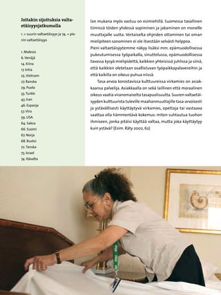 Joitakin sijoituksia valta-               lan mukana myös vastuu on esimiehillä. Suomessa tavallinen
etäisyysjatkumolla                        tiimissä töiden yhdessä sopiminen ja jakaminen on monelle
1. = suurin valtaetäisyys ja 74. = pie-   muuttajalle uutta. Vertaiselta ohjeiden ottaminen tai oman
nin valtaetäisyys                         mielipiteen sanominen ei ole itsestään selvästi helppoa.
                                          Pieni valtaetäisyytemme näkyy lisäksi mm. epämuodollisessa
1. Malesia
                                          pukeutumisessa työpaikalla, sinuttelussa, epämuodollisessa
6. Venäjä
                                          tavassa kysyä mielipidettä, kaikkien yhteisissä juhlissa ja siinä,
14. Kiina
17. Intia                                 että kaikkien oletetaan osallistuvan työpaikkapalavereihin ja
25. Vietnam                               että kaikilla on oikeus puhua niissä.
27. Ranska                                   Tasa-arvoa korostavissa kulttuureissa virkamies on asiak-
29. Puola                                 kaansa palvelija. Asiakkaalla on sekä laillinen että moraalinen
33. Turkki                                oikeus vaatia viranomaiselta tasapuolisuutta. Suuren valtaetäi-
43. Iran
                                          syyden kulttuurista tuleville maahanmuuttajille tasa-arvoisesti
46. Espanja
                                          ja ystävällisesti käyttäytyvä virkamies, opettaja tai vastaava
57. Viro
                                          saattaa olla hämmentävä kokemus: miten suhtautua tuohon
59. USA
64. Saksa                                 ihmiseen, jonka pitäisi käyttää valtaa, mutta joka käyttäytyy
66. Suomi                                 kuin ystävä? (Esim. Räty 2002, 62)
67. Norja
68. Ruotsi
72. Tanska
73. Israel
74. Itävalta




                                                    31
 