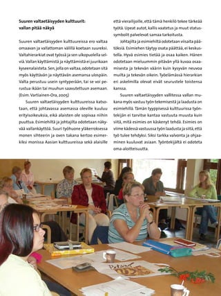 Suuren valtaetäisyyden kulttuurit:                           että vierailijoille, että tämä henkilö tekee tärkeää
vallan pitää näkyä                                           työtä. Upeat autot, kallis vaatetus ja muut status-
                                                             symbolit palvelevat samaa tarkoitusta.
Suuren valtaetäisyyden kulttuureissa ero valtaa                 Johtajilta ja esimiehiltä odotetaan viisaita pää-
omaavan ja vallattoman välillä koetaan suureksi.             töksiä. Esimiehen täytyy osata päättää, ei keskus-
Valtahierarkiat ovat työssä ja sen ulkopuolella sel-         tella. Hyvä esimies tietää ja osaa kaiken. Hänen
viä. Vallan käyttämistä ja näyttämistä ei juurikaan          odotetaan mieluummin pitävän yllä kuvaa osaa-
kyseenalaisteta. Sen, jolla on valtaa, odotetaan sitä        misesta ja tekevän väärin kuin kysyvän neuvoa
myös käyttävän ja näyttävän asemansa ulospäin.               muilta ja tekevän oikein. Työelämässä hierarkian
Valta perustuu usein syntyperään, tai se voi pe-             eri askelmilla olevat eivät seurustele toistensa
rustua ikään tai muuhun saavutettuun asemaan.                kanssa.
(Esim. Vartiainen-Ora, 2005)                                    Suuren valtaetäisyyden vallitessa vallan mu-
   Suuren valtaetäisyyden kulttuureissa katso-               kana myös vastuu työn tekemisestä ja laadusta on
taan, että johtavassa asemassa oleville kuuluu               esimiehillä. Tämän tyyppisessä kulttuurissa työn-
erityisoikeuksia, eikä alaisten ole sopivaa niihin           tekijän ei tarvitse kantaa vastuuta muusta kuin
puuttua. Esimiehiltä ja johtajilta odotetaan näky-           siitä, mitä esimies on käskenyt tehdä. Esimies on
vää vallankäyttöä. Suuri työhuone yläkerroksessa             viime kädessä vastuussa työn laadusta ja siitä, että
monen sihteerin ja oven takana kertoo esimer-                työ tulee tehdyksi. Siksi tarkka valvonta ja ohjaa-
kiksi monissa Aasian kulttuureissa sekä alaisille            minen kuuluvat asiaan. Työntekijältä ei odoteta
                                                             oma-aloitteisuutta.




                                                        32
 