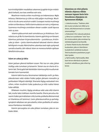 kuin kristityistäkin noudattaa uskonnon ja pyhän kirjan määrä-         Islamissa on viisi pilaria
yksiä tarkasti, osa taas soveltaa vain osia.                           elämän ohjeena vähän
                                                                       samaan tapaan kuin kris-
    Maailman maista eniten muslimeja on Indonesiassa. Myös
                                                                       tinuskossa ohjaajana on
Intiassa, Pakistanissa ja USA:ssa elää paljon muslimeja. Musli-
                                                                       kymmenen käskyä.
mit ei siis ole sama asia kuin arabit. Euroopan maista muslimeja
                                                                       1. Uskontunnustus: ”Todistan, ettei
eniten on Ranskassa. Siellä islaminuskoisia on noin 5 miljoonaa.
                                                                       ole muuta Jumalaa kuin Allah ja to-
Suomessa muslimeja arvioidaan olevan vuoden 2006 lopussa
                                                                       distan, että Muhammed on Jumalan
noin 25 000.                                                           sanansaattaja. ”
    Islamin pääsuunnat ovat sunnalaisuus ja shialaisuus. Sun-          2. Rukoukset: Viisi rukousta päivässä.
nalaisia on yli 80 % islamilaisista. Islamin pyhä kirja on Koraani.    3. Almut on vuosittainen ”vero” kun-
Islamissa puhutaan kirjanuskonnoista – juutalaisuus, kristin-          kin omaisuudesta, joka annetaan hy-
usko ja islam – joista islaminuskoiset katsovat islamin olevan         väntekeväisyytenä tarvitseville.
                                                                       4. Paasto: Paasto kuuluu Ramadan-
kehittynein muoto. Nämä kolme uskontoa ovat myös syntyneet
                                                                       kuukauteen, joka on islamilaisen
samalla alueella, Lähi-idässä. Islam on monessa kohdin opiltaan
                                                                       kuukalenterin yhdeksäs kuukausi.
lähellä kristinuskoa.
                                                                       Tänä kuukautena paastotaan ja pyri-
                                                                       tään hyvään.
                                                                       5. Pyhiinvaellus: Pyhiinvaellus Mek-
Islam on uskoa ja lakia
                                                                       kaan kerran elämässä on jokaisen
Islam jaetaan yleensä kahteen osaan: Yksi osa on usko, johon           muslimin velvollisuus, joka siihen ky-
sisältyy usko Jumalaan ja koraaniin. Toinen osa on sharia eli is-      kenee.

lamin laki. Tämä pyhä laki käsitetään islamissa yhtä muuttumat-
tomaksi kuin luonnonlait.
    Islamin lakiin kuuluu länsimainen lakikäsitys siviili- ja rikos-
oikeuksineen sekä näiden lisäksi paljon yleiseen moraaliin ja
puhtauteen liittyviä sääntöjä. Shariasta löytyy vastaukset mm.
siihen, miten muslimin tulee pukeutua ja mitä ruokia hänen
tulee välttää.
    Ollakseen muslimi, täytyy omaksua sekä usko että islamin
laki, mutta lakia tulkitaan monilla tavoilla. Sharia perustuu Ko-
raanin lisäksi perimätietoon siitä, kuinka profeetta Muhammed
eri tilanteissa oli toiminut. Usein yhteiskunnallisia ja perheky-
symyksiä ratkotaan sen perusteella, miten profeetta oli vastaa-
vassa tilanteessa menetellyt.
    Islamin perusajatus on usko yhteen Jumalaan, joka on ara-
biaksi Allah.




                                                     40
 