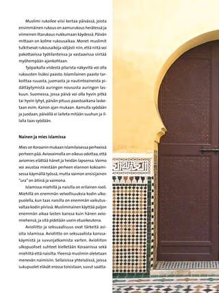 Muslimi rukoilee viisi kertaa päivässä, joista
ensimmäinen rukous on aamurukous herätessä ja
viimeinen iltarukous nukkumaan käydessä. Päivän
mittaan on kolme rukousaikaa. Monet muslimit
tulkitsevat rukousaikoja väljästi niin, että niitä voi
pakottavissa työtilanteissa ja vastaavissa siirtää
myöhempään ajankohtaan.
    Työpaikalla viidestä pilarista näkyvillä voi olla
rukousten lisäksi paasto. Islamilainen paasto tar-
koittaa ruuasta, juomasta ja nautintoaineista pi-
dättäytymistä auringon noususta auringon las-
kuun. Suomessa, jossa päivä voi olla hyvin pitkä
tai hyvin lyhyt, päivän pituus paastoaikana laske-
taan esim. Kairon ajan mukaan. Aamulla syödään
ja juodaan, päivällä ei laiteta mitään suuhun ja il-
lalla taas syödään.


Nainen ja mies islamissa

Mies on Koraanin mukaan islamilaisessa perheessä
perheen pää. Aviovaimolla on oikeus odottaa, että
aviomies elättää hänet ja heidän lapsensa. Vaimo
voi avustaa miestään perheen elannon kokoami-
sessa käymällä työssä, mutta vaimon ensisijainen
”ura” on äitinä ja vaimona.
    Islamissa miehillä ja naisilla on erilainen rooli.
Miehillä on enemmän velvollisuuksia kodin ulko-
puolella, kun taas naisilla on enemmän vaikutus-
valtaa kodin piirissä. Musliminainen käyttää paljon
enemmän aikaa lasten kanssa kuin hänen avio-
miehensä, ja sitä pidetään usein etuoikeutena.
    Avioliitto ja seksuaalisuus ovat tärkeitä asi-
oita islamissa. Avioliitto on seksuaalista kanssa-
käymistä ja suvunjatkamista varten. Avioliiton
ulkopuoliset suhteet kielletään Koraanissa sekä
miehiltä että naisilta. Yleensä muslimin oletetaan
menevän naimisiin. Sellaisissa yhteisöissä, joissa
sukupuolet elävät erossa toisistaan, suvut saatta-
 