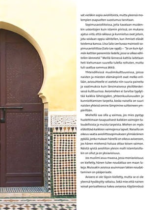 vat vieläkin sopia avioliitoista, mutta yleensä mo-
lempien osapuolten suostumus tarvitaan.
    Sopimusavioliitoissa, joita tavataan muiden-
kin uskontojen kuin islamin piirissä, on mukana
ajatus siitä, että rakkaus ja kunnioitus ovat jotain,
jota voidaan oppia vähitellen, kun ihmiset elävät
toistensa kanssa. Liisa Salo-Lee kuvaa mainiosti so-
pimusavioliittoa (Salo-Lee 1996):-- ”Se on kuin kyl-
män kattilan panemista liedelle, jossa se alkaa vähi-
tellen lämmetä.” Meillä lännessä kattila laitetaan
heti kiehumaan suurella tulella roihuten, mutta
tuli saattaa sammua äkkiä.
    Yhteisöllisissä muslimikulttuureissa, joissa
naisten ja miesten elämänpiirit ovat melko eril-
lään, aviosuhteelle ei aseteta niin suuria paineita
ja vaatimuksia kuin länsimaisessa yksilökeskei-
sessä kulttuurissa. Aviomiehen ei tarvitse tyydyt-
tää kaikkia läheisyyden, yhteenkuuluvuuden ja
kunnioittamisen tarpeita, koska naisella on suuri
naisten yhteisö omine lämpimine suhteineen ym-
pärillään.
    Miehellä saa olla 4 vaimoa, jos mies pystyy
huolehtimaan tasapuolisesti kaikkien vaimojen ta-
loudellisista ja muista tarpeista. Miehen on myös
elätettävä kaikkien vaimojensa lapset. Naisella on
oikeus vaatia avioliittosopimukseen ylimääräinen
pykälä, jonka mukaan hänellä on oikeus avioeroon,
jos hänen miehensä haluaa ottaa toisen vaimon.
Näistä syistä avioliiton yleisin malli islamilaisilla-
kin on ollut ja on yksiavioisuus.
    Jos muslimi asuu maassa, jossa moniavioisuus
on kielletty, hänen tulee noudattaa sen maan la-
keja. Muissakin asioissa asuinmaan lakien noudat-
taminen on pääperiaate.
    Avioero ei ole täysin kielletty, mutta se ei ole
yleensä hyväksytty ratkaisu. Sekä mies että nainen
voivat periaatteessa hakea avioeroa. Käytännössä
 