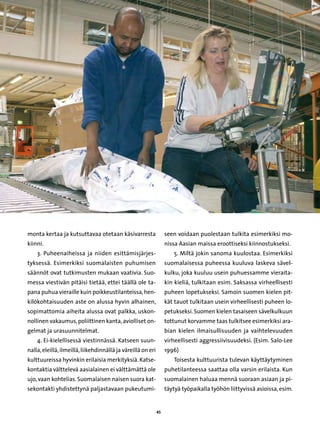 monta kertaa ja kutsuttavaa otetaan käsivarresta                   seen voidaan puolestaan tulkita esimerkiksi mo-
kiinni.                                                            nissa Aasian maissa eroottiseksi kiinnostukseksi.
    3. Puheenaiheissa ja niiden esittämisjärjes-                      5. Miltä jokin sanoma kuulostaa. Esimerkiksi
tyksessä. Esimerkiksi suomalaisten puhumisen                       suomalaisessa puheessa kuuluva laskeva sävel-
säännöt ovat tutkimusten mukaan vaativia. Suo-                     kulku, joka kuuluu usein puhuessamme vieraita-
messa viestivän pitäisi tietää, ettei täällä ole ta-               kin kieliä, tulkitaan esim. Saksassa virheellisesti
pana puhua vieraille kuin poikkeustilanteissa, hen-                puheen lopetukseksi. Samoin suomen kielen pit-
kilökohtaisuuden aste on alussa hyvin alhainen,                    kät tauot tulkitaan usein virheellisesti puheen lo-
sopimattomia aiheita alussa ovat palkka, uskon-                    petukseksi. Suomen kielen tasaiseen sävelkulkuun
nollinen vakaumus, poliittinen kanta, aviolliset on-               tottunut korvamme taas tulkitsee esimerkiksi ara-
gelmat ja urasuunnitelmat.                                         bian kielen ilmaisullisuuden ja vaihtelevuuden
    4. Ei-kielellisessä viestinnässä. Katseen suun-                virheellisesti aggressiivisuudeksi. (Esim. Salo-Lee
nalla, eleillä, ilmeillä, liikehdinnällä ja väreillä on eri        1996)
kulttuureissa hyvinkin erilaisia merkityksiä. Katse-                  Toisesta kulttuurista tulevan käyttäytyminen
kontaktia välttelevä aasialainen ei välttämättä ole                puhetilanteessa saattaa olla varsin erilaista. Kun
ujo, vaan kohtelias. Suomalaisen naisen suora kat-                 suomalainen haluaa mennä suoraan asiaan ja pi-
sekontakti yhdistettynä paljastavaan pukeutumi-                    täytyä työpaikalla työhön liittyvissä asioissa, esim.


                                                              45
 