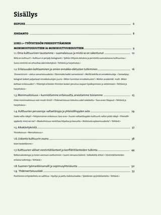 Sisällys
ESIPUHE.........................................................................................................................................................................   6


JOHDANTO ...................................................................................................................................................................  8


LUKU 1 • TYÖYHTEISÖN PEREHDYTTÄMINEN
MONIMUOTOISUUTEEN JA MONIKULTTUURISUUTEEN.............................................................................  9
1.1. Oma kulttuurinen taustamme – suomalaisuus ja mistä se on rakentunut . ........................................  10
Mitä on kulttuuri? • Kulttuuri ei periydy biologisesti • Työhön liittyviä oletuksia ja perinteitä suomalaisessa kulttuurissa •

Suora viestintä voi aiheuttaa väärinkäsityksiä • Tehtäviä ja harjoituksia •

1.2. Erilaisuuden kohtaaminen ja omien ennakko-oletusten tutkiminen.....................................................   16
Etnosentrismi – oletus samanlaisuudesta • Olemmeko kaikki samanlaisia? • Meillä kaikilla on ennakkoluuloja • Sosiaalipsy-

kologiset kokeet paljastavat ennakkoluulojen juuria • Miten tunnistan ennakkoluulon? • Mielen arvokentät -malli: Miten

kohtaan erilaisuuden? • Yhteistyö erilaisten ihmisten kesken perustuu laajaan hyväksymiseen ja sietämiseen • Tehtäviä ja

harjoituksia •

1.3. Monimuotoisuus – kunnioitamme erilaisuutta, arvostamme toisiamme ...........................................  25	
Onko monimuotoisuus vain muoti-ilmiö? • Yhdenvertaisuus toteutuu askel askeleelta • Tasa-arvon tikapuut • Tehtäviä ja

harjoituksia •

1.4. Kulttuurien peruseroja: valtaetäisyys ja yhteisöllisyyden aste...............................................................   29
Saako valta näkyä? • Pohjoismainen erikoisuus: tasa-arvo • Suuren valtaetäisyyden kulttuurit: vallan pitää näkyä • Yhteisölli-

syydestä: minä vai me? • Maskuliinisuus merkitsee kilpailua ja kovuutta • Ahdistusta epävarmuudesta? • Tehtäviä •

1.5. Aikakäsityksistä.....................................................................................................................................................   37	
Yksiaikaisuus • Moniaikaisuus •

1.6. Uskonto kulttuurin osana..................................................................................................................................  38	
Islam keskellämme •

1.7. Kulttuurien väliset viestintätilanteet ja konfliktitilanteiden tulkinta....................................................   44	
Ratkaisukeskeisyys ja toisen asemaan asettuminen • Suomi vieraana kielenä • Selkokieltä, kiitos! • Viestintätilanteiden

erilaisia tulkintoja • Tehtäviä •

1.8. Suomen työmarkkinamalli ja sopimusyhteiskunta . .................................................................................   50
1.9. Yhdenvertaisuuslaki...........................................................................................................................................   53
Positiivinen erityiskohtelu on sallittua • Hyvitys ja jaettu todistustaakka • Työelämän syrjintätilanteita • Tehtäviä •




                                                                                                 
 