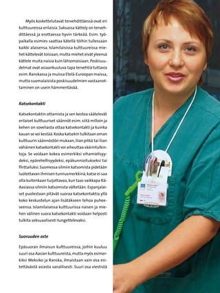 Myös koskettelutavat tervehdittäessä ovat eri
kulttuureissa erilaisia. Saksassa kättely on terveh-
dittäessä ja erottaessa hyvin tärkeää. Esim. työ-
paikalla esimies saattaa kätellä töihin tullessaan
kaikki alaisensa. Islamilaisissa kulttuureissa mie-
het kättelevät toisiaan, mutta miehet eivät yleensä
kättele muita naisia kuin lähiomaisiaan. Poskisuu-
delmat ovat asiaankuuluva tapa tervehtiä tuttavia
esim. Ranskassa ja muissa Etelä-Euroopan maissa,
mutta suomalaisista poskisuudelmien vastaanot-
taminen on usein hämmentävää.


Katsekontakti

Katsekontaktin ottamista ja sen kestoa säätelevät
erilaiset kulttuuriset säännöt esim. siitä milloin ja
kehen on soveliasta ottaa katsekontakti ja kuinka
kauan se voi kestää. Koska katsekin tulkitaan oman
kulttuurin säännöstön mukaan, liian pitkä tai liian
vähäinen katsekontakti voi aiheuttaa väärintulkin-
toja. Se voidaan kokea esimerkiksi vihamielisyy-
deksi, epärehellisyydeksi, epäkunnioitukseksi tai
flirttailuksi. Suomessa silmiin katsomista pidetään
luotettavan ihmisen tunnusmerkkinä, katse ei saa
olla kuitenkaan tuijottavaa, kun taas vaikkapa Itä-
Aasiassa silmiin katsomista vältetään. Espanjalai-
set puolestaan pitävät suoraa katsekontaktia yllä
koko keskustelun ajan lisätäkseen tehoa puhee-
seensa. Islamilaisessa kulttuurissa naisen ja mie-
hen välinen suora katsekontakti voidaan helposti
tulkita seksuaalisesti tungettelevaksi.


Suoruuden aste

Epäsuoran ilmaisun kulttuureissa, joihin kuuluu
suuri osa Aasian kulttuureista, mutta myös esimer-
kiksi Meksiko ja Ranska, ilmaistaan vain osa esi-
tettävästä asiasta sanallisesti. Suuri osa viestistä
 