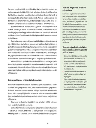 Nimien käyttö on erilaista
luetaan ympäristöstä: henkilön käyttäytymisestä ja muista sa-
                                                                       eri maissa
nattomaan viestintään liittyvistä seikoista. Keskustelutilanteissa
                                                                       Suomessa käytämme verraten har-
tarkkaillaan kuulijan sanattomia reaktioita erityisen tarkasti ja
                                                                       voin toistemme nimiä puhutteluissa
omaa puhetta ohjaillaan vastaavasti. Näissä kulttuureissa siis
                                                                       tai tervehdyksissä. Esimerkiksi Sak-
tarkkaillaan enemmän sitä, miten sanotaan kuin sitä, mitä sa-          sassa, Britanniassa ja yleensäkin Kes-
notaan. Kohteliaisuus on vuorovaikutuksessa hyvin tärkeää.             ki- ja Etelä-Euroopassa toisen nimen
    Suoran ilmaisun kulttuureissa, joihin kuuluvat mm. USA,            mainitseminen on oleellinen osa
Saksa, Suomi ja muut Skandinavian maat, sanoilla on suuri              kohteliasta vuorovaikutusta. Venä-

merkitys ja puheella pyritään tarkoittamaan suurin piirtein sitä,      jällä nimellä puhuttelu on myös tär-
                                                                       keää, ja nimistä kehitetään tuttavien
mitä sanotaan. Sanaton viestintä ei yleensä ole sanotun kanssa
                                                                       ja ystävien kesken hellittelymuoto-
ristiriidassa.
                                                                       ja, joiden käyttö yhdistää ja lujittaa
    Suomalaisessa puhekulttuurissa tärkeää on asiakeskeisyys ja
                                                                       suhdetta.
se, että ihmisen puhuttuun sanaan voi luottaa. Suomalainen ei
puhetilanteessa tarkkaile puhekumppaninsa muita viestejä niin          Ilmeiden ja eleiden tulkin-
paljon kuin ääneen lausuttuja sanoja. Suomalainen viestintä on         nassa saattaa löytyä yllättä-
niin suoraa, että kohteliaisuudetkin voidaan tulkita mielistelyksi     viäkin eroja:
tai jopa valehteluksi. Muunlaisesta kulttuurista tulevan silmissä      • 
                                                                         Esimerkiksi OK-käsimerkki voi olla
suomalainen vuorovaikutus näyttää helposti epäkohteliaalta.              positiivinen ele (Suomessa) tai
    Yhteisöllisissä puhekulttuureissa (Afrikka, Aasia ja Etelä-          sitten viestittää homoseksuaali-

Amerikka) puheen paljoudella hoidetaan vaikutelmaa siitä, että           suutta tai ”olet nolla” (Ranskas-
                                                                         sa). Brasiliassa ja Espanjassa se on
mukana viestinnässä ollaan. Vaikeneminen ja vähäpuheisuus
                                                                         hyökkäävä ele.
saatetaan kokea vetäytymisenä pois viestinnästä, joskus peräti
                                                                       • 
                                                                         Ohimon naputtelu voi tarkoittaa
uhkaavana.
                                                                         joko ”päässä on jotain vikaa” tai
                                                                         älykkyyttä.
                                                                       • 
                                                                         Pään nyökyttely tarkoittaa yleen-
Esimerkkitilanne erilaisista tulkinnoista
                                                                         sä myöntymistä, mutta pään lyhyt
Hoitokoti Kissanmintussa on aloittanut työharjoittelunsa keski-          nakkaaminen taaksepäin merkit-

ikäinen, venäjää puhuva Irina, joka suorittaa siivous- ja puhdis-        see joissain kulttuureissa kieltoa
                                                                         kuten vaikkapa Bulgariassa.
tusalan perustutkintoa. Hän on tehnyt entisessä Neuvostolii-
tossa töitä kirjanpitäjänä liki 20 vuotta. Leila on siivousteknikko,
joka vastaa hoitokodin siivouksesta ja toimii Irinan harjoittelun
ohjaajana.
    Seuraava keskustelu käydään Irina ja Leilan välillä kolman-
nen harjoittelupäivän aamuna.
    Leila: Moi! Voisitko sä nyt aluksi ottaa tämän kahvihuoneen
– lattian ja tolleen. Ehtisitkö sä sen jälkeen tuonne pesuille?
Miten paljon sä tarvitset tähän kahvihuoneeseen aikaa? (Työn-




                                                     50
 